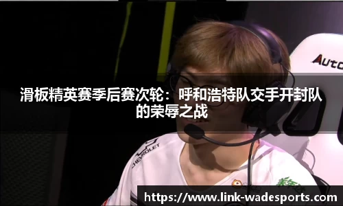 滑板精英赛季后赛次轮：呼和浩特队交手开封队的荣辱之战
